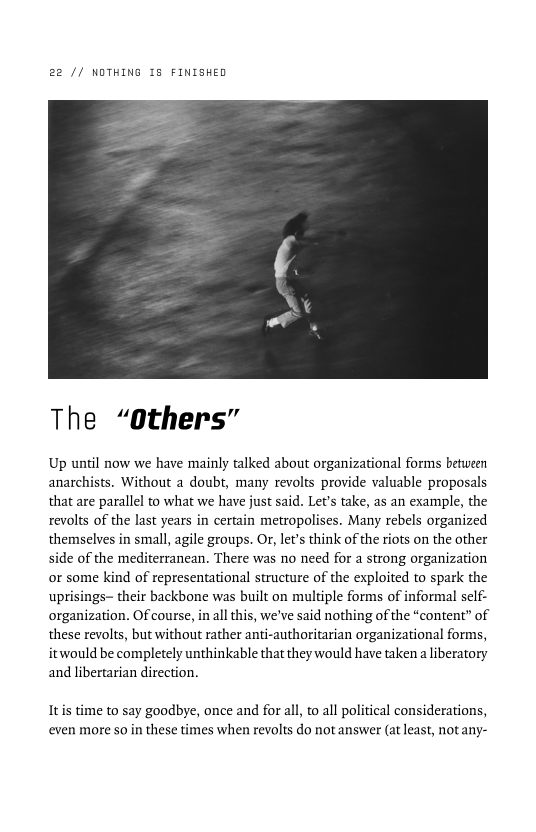 22 // NOTHING 18 FINISHED

 

The “Others”

Up until now we have mainly talked about organizational forms between
anarchists. Without a doubt, many revolts provide valuable proposals
that are parallel to what we have just said. Let's take, as an example, the
revolts of the last years in certain metropolises. Many rebels organized
themselves in small, agile groups. Or, lets think of the riots on the other
side of the mediterranean. There was no need for a strong organization
or some kind of representational structure of the exploited to spark the
uprisings- their backbone was built on multiple forms of informal self-
organization. Of course, in all this, we've said nothing of the “content” of
these revolts, but without rather anti-authoritarian organizational forms,
itwould be completely unthinkable that they would have taken a liberatory
and libertarian direction.

Itis time to say goodbye, once and for all, to all political considerations,
even more so in these times when revolts do not answer (at least, not any-
